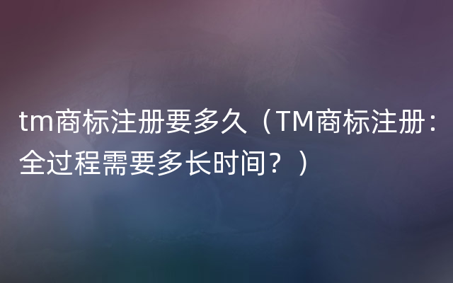 tm商标注册要多久（TM商标注册：全过程需要多长时间？）