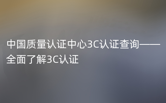 中国质量认证中心3C认证查询——全面了解3C认证