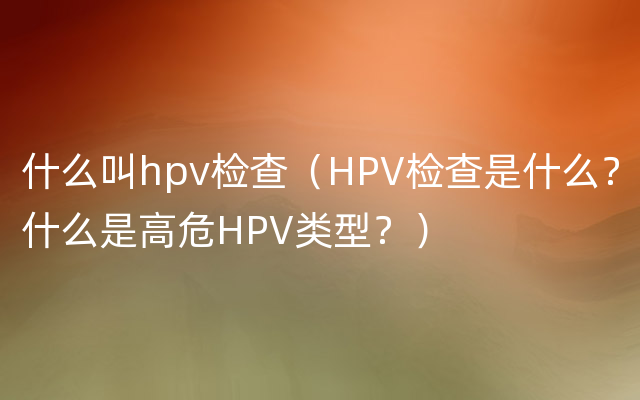 什么叫hpv检查（HPV检查是什么？什么是高危HPV类型？）