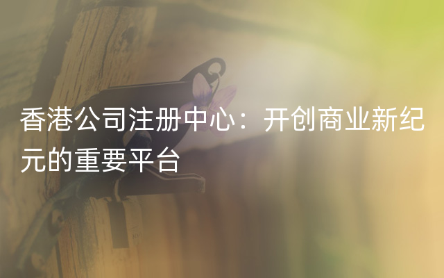 香港公司注册中心：开创商业新纪元的重要平台