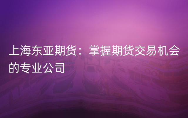 上海东亚期货：掌握期货交易机会的专业公司
