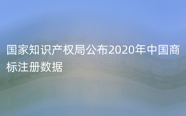 国家知识产权局公布2020年中国商标注册数据
