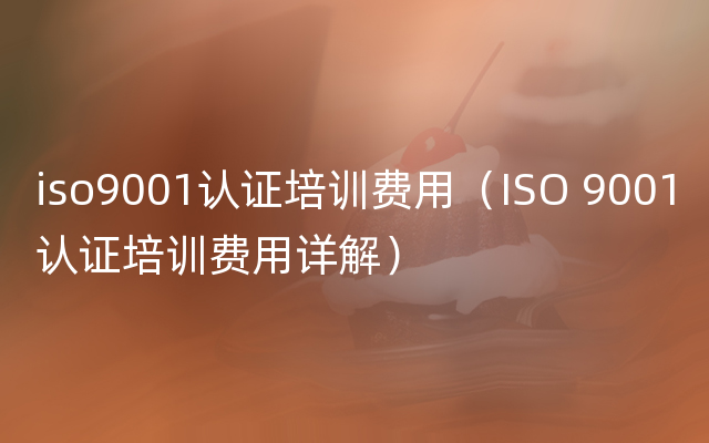 iso9001认证培训费用（ISO 9001认证培训费用详解）