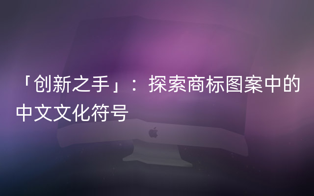 「创新之手」：探索商标图案中的中文文化符号