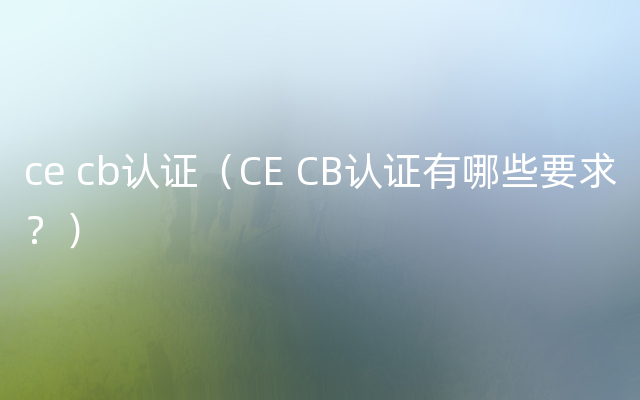 ce cb认证（CE CB认证有哪些要求？）
