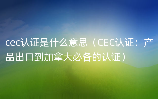 cec认证是什么意思（CEC认证：产品出口到加拿大必备的认证）