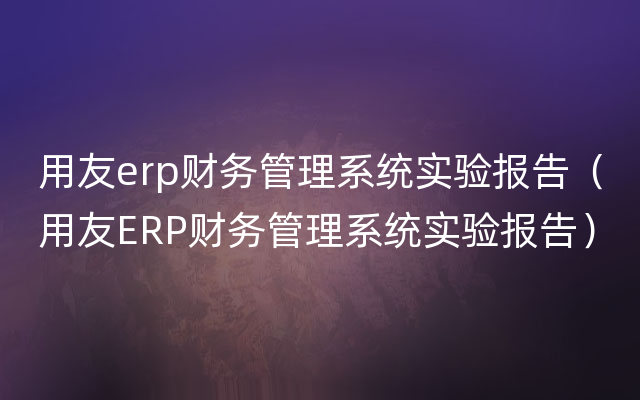 用友erp财务管理系统实验报告（用友ERP财务管理系统实验报告）