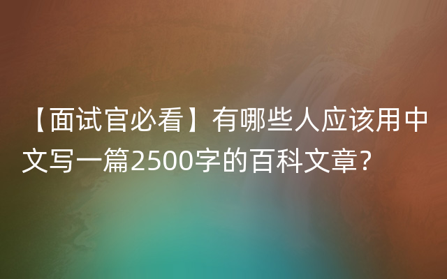 【面试官必看】有哪些人应该用中文写一篇2500字的百科文章？