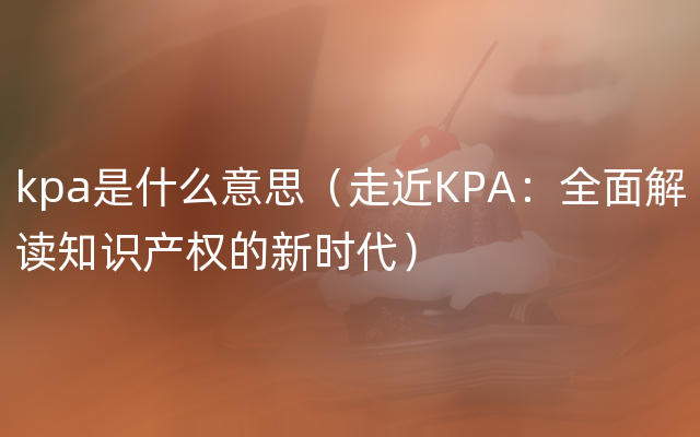 kpa是什么意思（走近KPA：全面解读知识产权的新时代）