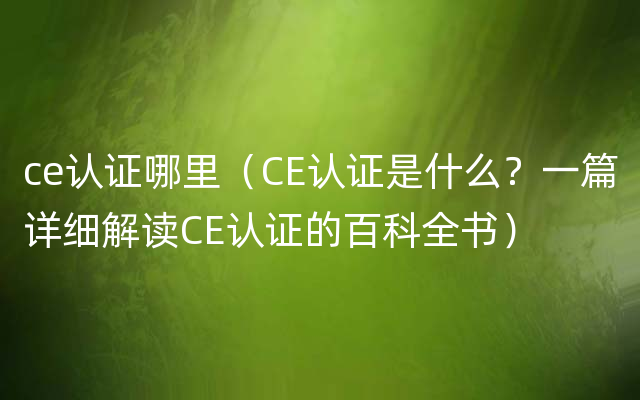 ce认证哪里（CE认证是什么？一篇详细解读CE认证的百科全书）