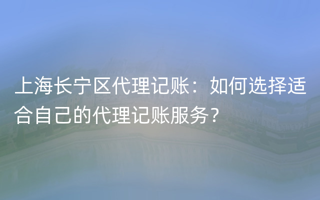 上海长宁区代理记账：如何选择适合自己的代理记账服务？