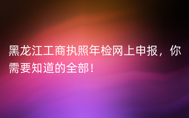 黑龙江工商执照年检网上申报，你需要知道的全部！