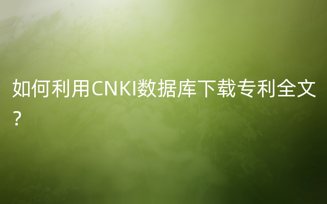如何利用CNKI数据库下载专利全文？
