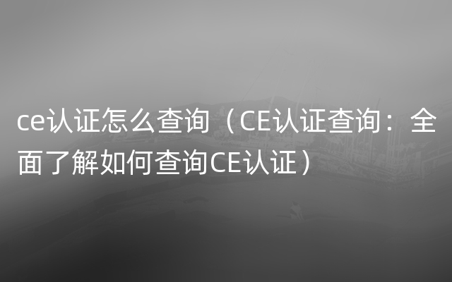 ce认证怎么查询（CE认证查询：全面了解如何查询CE认证）