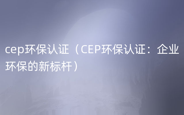 cep环保认证（CEP环保认证：企业环保的新标杆）
