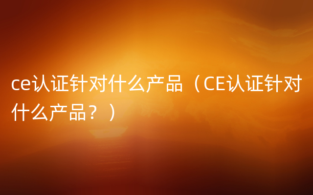 ce认证针对什么产品（CE认证针对什么产品？）