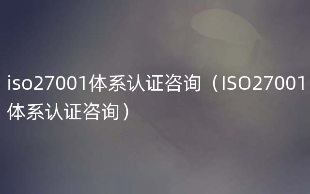 iso27001体系认证咨询（ISO27001体系认证咨询）