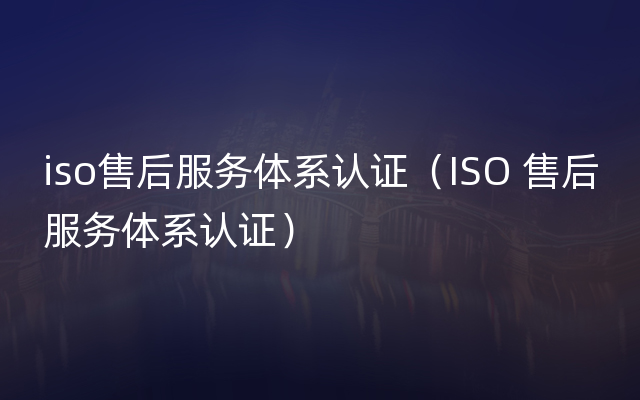 iso售后服务体系认证（ISO 售后服务体系认证）