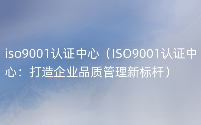 iso9001认证中心（ISO9001认证中心：打造企业品质管理新标杆）