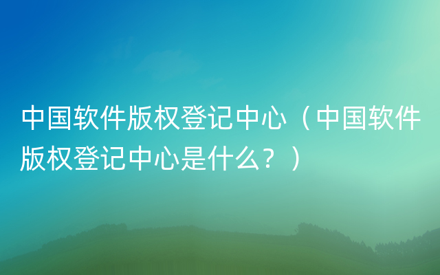 中国软件版权登记中心（中国软件版权登记中心是什么？）