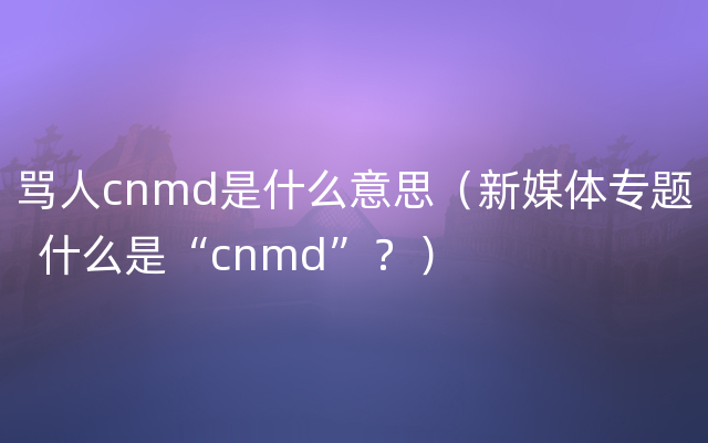 骂人cnmd是什么意思（新媒体专题  什么是“cnmd”？）