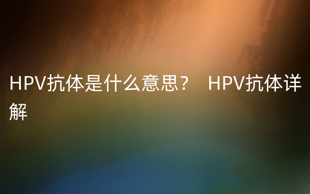 HPV抗体是什么意思？  HPV抗体详解