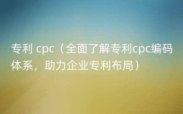 专利 cpc（全面了解专利cpc编码体系，助力企业专利布局）