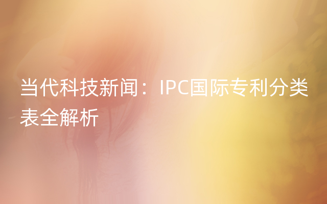 当代科技新闻：IPC国际专利分类表全解析