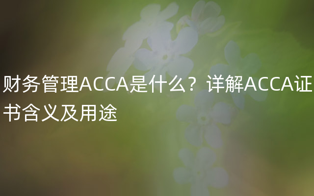 财务管理ACCA是什么？详解ACCA证书含义及用途