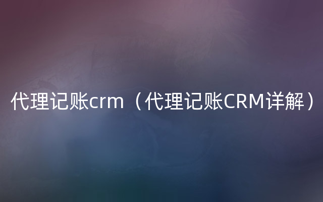 代理记账crm（代理记账CRM详解）
