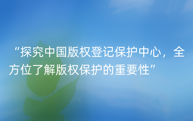 “探究中国版权登记保护中心，全方位了解版权保护的重要性”