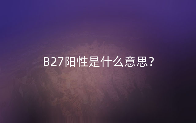B27阳性是什么意思？