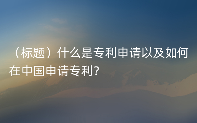 （标题）什么是专利申请以及如何在中国申请专利？