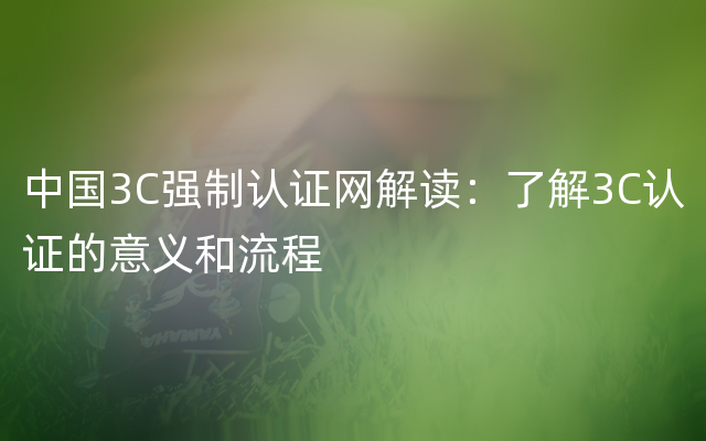 中国3C强制认证网解读：了解3C认证的意义和流程