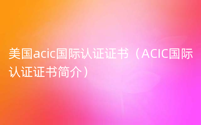 美国acic国际认证证书（ACIC国际认证证书简介）