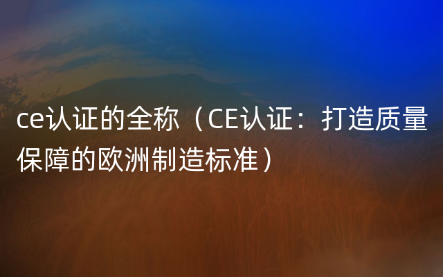 ce认证的全称（CE认证：打造质量保障的欧洲制造标准）