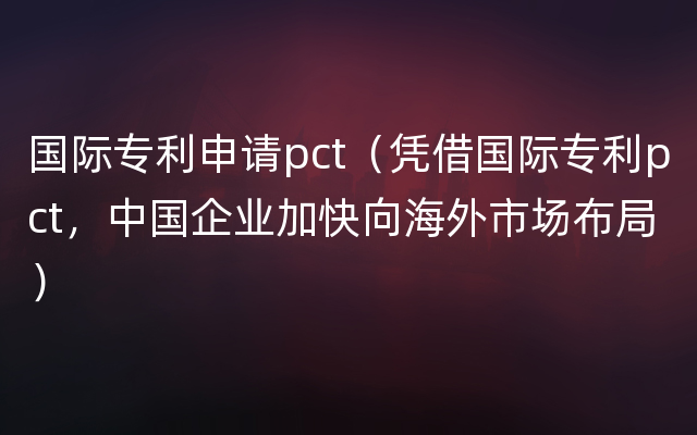 国际专利申请pct（凭借国际专利pct，中国企业加快向海外市场布局）