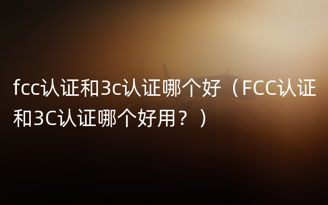 fcc认证和3c认证哪个好（FCC认证和3C认证哪个好用？）