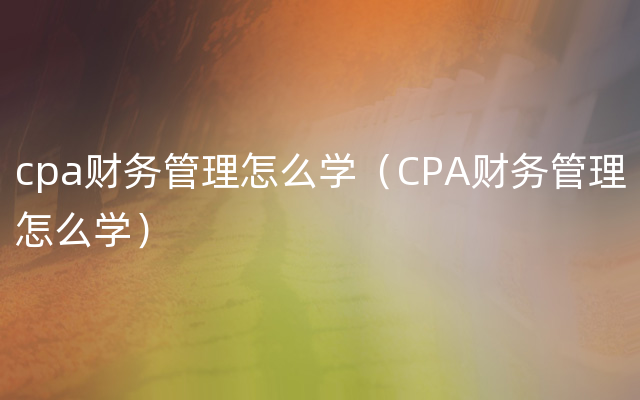 cpa财务管理怎么学（CPA财务管理怎么学）