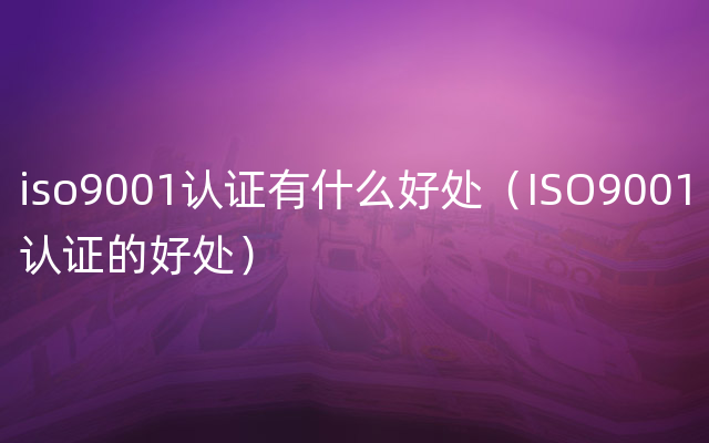 iso9001认证有什么好处（ISO9001认证的好处）