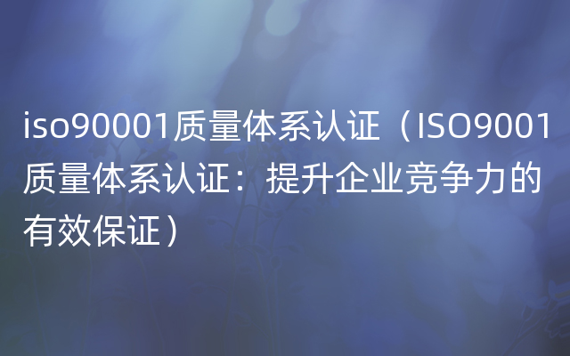 iso90001质量体系认证（ISO9001质量体系认证：提升企业竞争力的有效保证）
