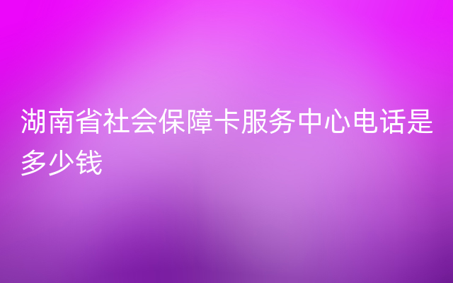 湖南省社会保障卡服务中心电话是多少钱
