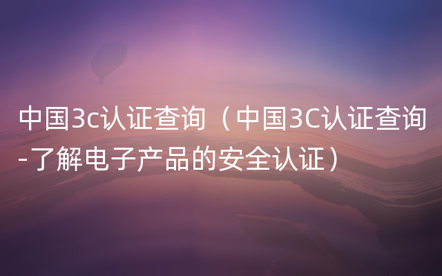 中国3c认证查询（中国3C认证查询-了解电子产品的安全认证）