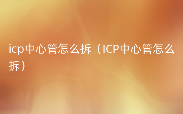 icp中心管怎么拆（ICP中心管怎么拆）