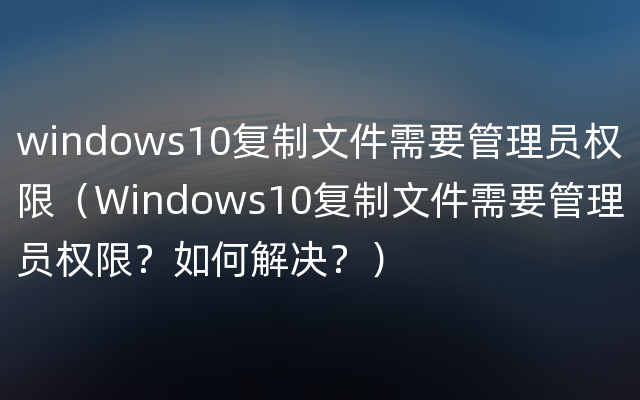 windows10复制文件需要管理员权限（Windows10复制文件需要管理员权限？如何解决？）