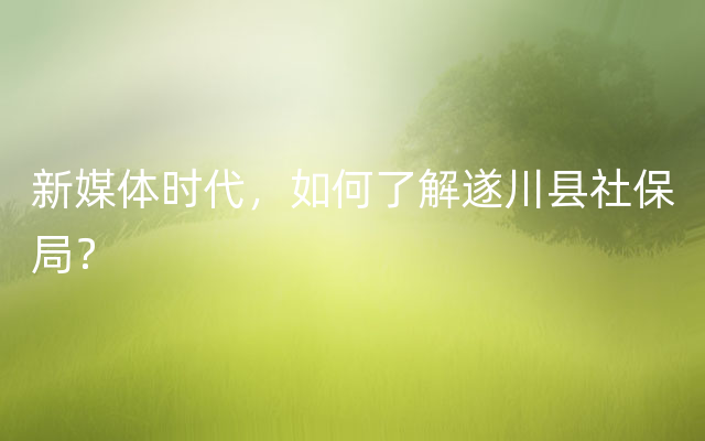 新媒体时代，如何了解遂川县社保局？