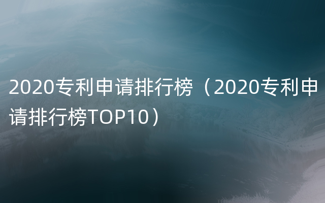 2020专利申请排行榜（2020专利申请排行榜TOP10）