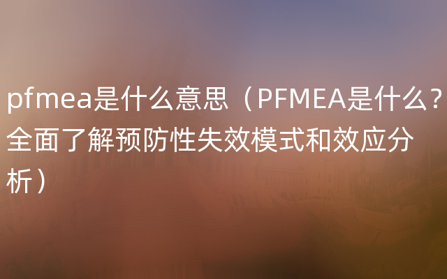 pfmea是什么意思（PFMEA是什么？全面了解预防性失效模式和效应分析）