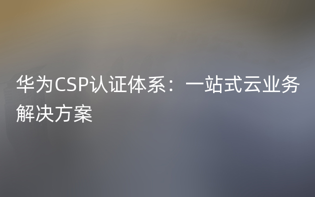 华为CSP认证体系：一站式云业务解决方案