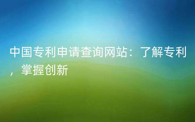 中国专利申请查询网站：了解专利，掌握创新